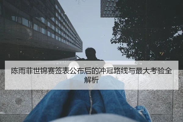 陈雨菲世锦赛签表公布后的冲冠路线与最大考验全解析